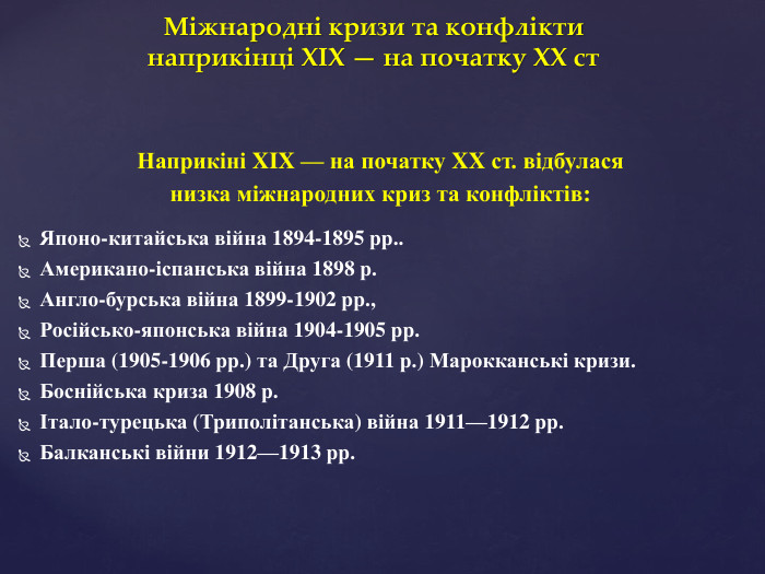 Міжнародні кризи та конфлікти наприкінці XIX — на початку XX ст. Наприкіні XIX — на початку XX ст. відбулася низка міжнародних криз та конфліктів: Японо-китайська війна 1894-1895 рр.. Американо-іспанська війна 1898 р. Англо-бурська війна 1899-1902 рр.,Російсько-японська війна 1904-1905 рр. Перша (1905-1906 рр.) та Друга (1911 р.) Марокканські кризи. Боснійська криза 1908 р.Італо-турецька (Триполітанська) війна 1911—1912 рр. Балканські війни 1912—1913 рр.