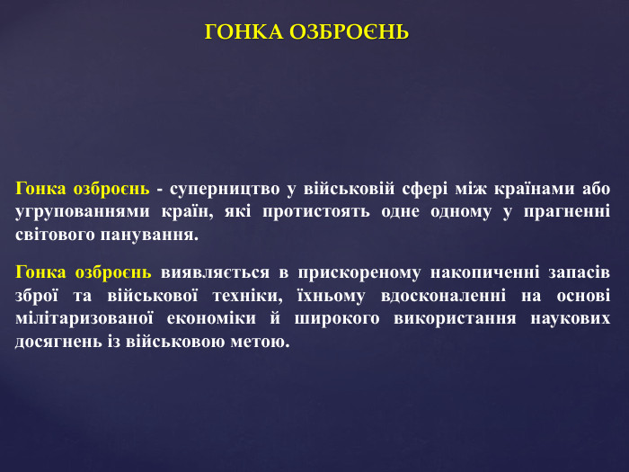 ГОНКА ОЗБРОЄНЬГонка озброєнь - суперництво у військовій сфері між країнами або угрупованнями країн, які протистоять одне одному у прагненні світового панування. Гонка озброєнь виявляється в прискореному накопиченні запасів зброї та військової техніки, їхньому вдосконаленні на основі мілітаризованої економіки й широкого використання наукових досягнень із військовою метою.