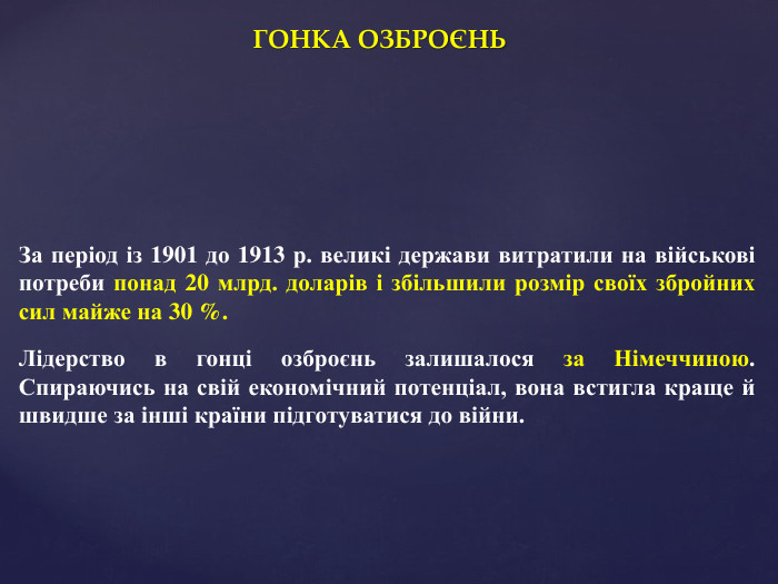 ГОНКА ОЗБРОЄНЬЗа період із 1901 до 1913 р. великі держави витратили на військові потреби понад 20 млрд. доларів і збільшили розмір своїх збройних сил майже на 30 %. Лідерство в гонці озброєнь залишалося за Німеччиною. Спираючись на свій економічний потенціал, вона встигла краще й швидше за інші країни підготуватися до війни.