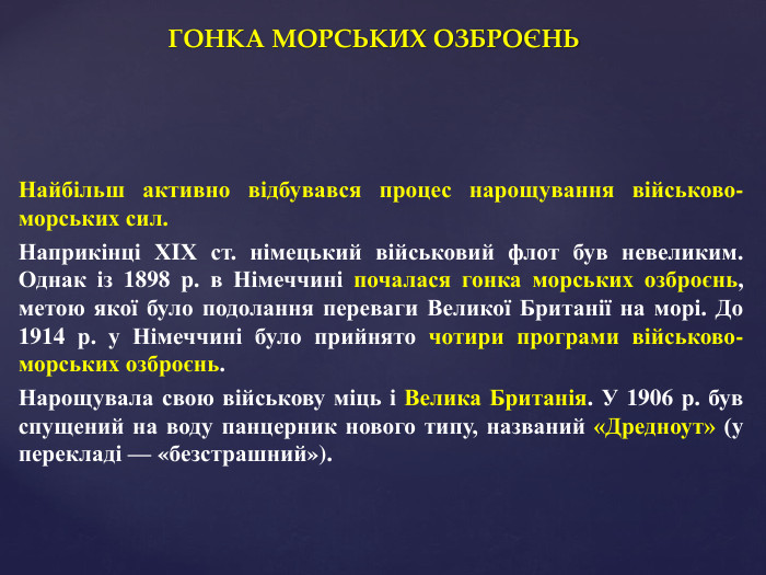 ГОНКА МОРСЬКИХ ОЗБРОЄНЬНайбільш активно відбувався процес нарощування військово-морських сил. Наприкінці ХIХ ст. німецький військовий флот був невеликим. Однак із 1898 р. в Німеччині почалася гонка морських озброєнь, метою якої було подолання переваги Великої Британії на морі. До 1914 р. у Німеччині було прийнято чотири програми військово-морських озброєнь. Нарощувала свою військову міць і Велика Британія. У 1906 р. був спущений на воду панцерник нового типу, названий «Дредноут» (у перекладі — «безстрашний»). 