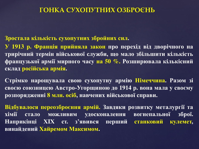 ГОНКА СУХОПУТНИХ ОЗБРОЄНЬЗростала кількість сухопутних збройних сил. У 1913 р. Франція прийняла закон про перехід від дворічного на трирічний термін військової служби, що мало збільшити кількість французької армії мирного часу на 50 %. Розширювала кількісний склад російська армія. Стрімко нарощувала свою сухопутну армію Німеччина. Разом зі своєю союзницею Австро-Угорщиною до 1914 р. вона мала у своєму розпорядженні 8 млн. осіб, навчених військової справи. Відбувалося переозброєння армій. Завдяки розвитку металургії та хімії стало можливим удосконалення вогнепальної зброї. Наприкінці ХIХ ст. з’явився перший станковий кулемет, винайдений Хайремом Максимом.