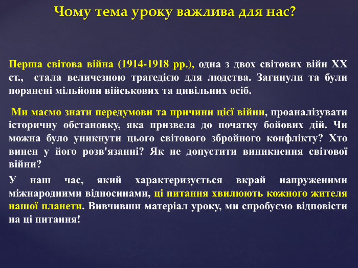 Чому тема уроку важлива для нас?Перша світова війна (1914-1918 рр.), одна з двох світових війн ХХ ст., стала величезною трагедією для людства. Загинули та були поранені мільйони військових та цивільних осіб. Ми маємо знати передумови та причини цієї війни, проаналізувати історичну обстановку, яка призвела до початку бойових дій. Чи можна було уникнути цього світового збройного конфлікту? Хто винен у його розв'язанні? Як не допустити виникнення світової війни?У наш час, який характеризується вкрай напруженими міжнародними відносинами, ці питання хвилюють кожного жителя нашої планети. Вивчивши матеріал уроку, ми спробуємо відповісти на ці питання!