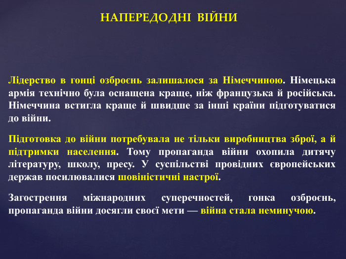НАПЕРЕДОДНІ ВІЙНИЛідерство в гонці озброєнь залишалося за Німеччиною. Німецька армія технічно була оснащена краще, ніж французька й російська. Німеччина встигла краще й швидше за інші країни підготуватися до війни. Підготовка до війни потребувала не тільки виробництва зброї, а й підтримки населення. Тому пропаганда війни охопила дитячу літературу, школу, пресу. У суспільстві провідних європейських держав посилювалися шовіністичні настрої. Загострення міжнародних суперечностей, гонка озброєнь, пропаганда війни досягли своєї мети — війна стала неминучою.