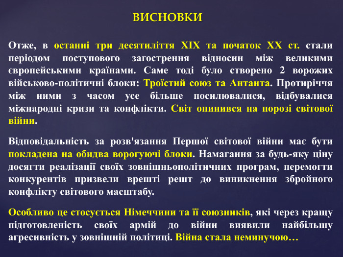 ВИСНОВКИОтже, в останні три десятиліття ХІХ та початок ХХ ст. стали періодом поступового загострення відносин між великими європейськими країнами. Саме тоді було створено 2 ворожих військово-політичні блоки: Троїстий союз та Антанта. Протиріччя між ними з часом усе більше посилювалися, відбувалися міжнародні кризи та конфлікти. Світ опинився на порозі світової війни. Відповідальність за розв'язання Першої світової війни має бути покладена на обидва ворогуючі блоки. Намагання за будь-яку ціну досягти реалізації своїх зовнішньополітичних програм, перемогти конкурентів призвели врешті решт до виникнення збройного конфлікту світового масштабу. Особливо це стосується Німеччини та її союзників, які через кращу підготовленість своїх армій до війни виявили найбільшу агресивність у зовнішній політиці. Війна стала неминучою…