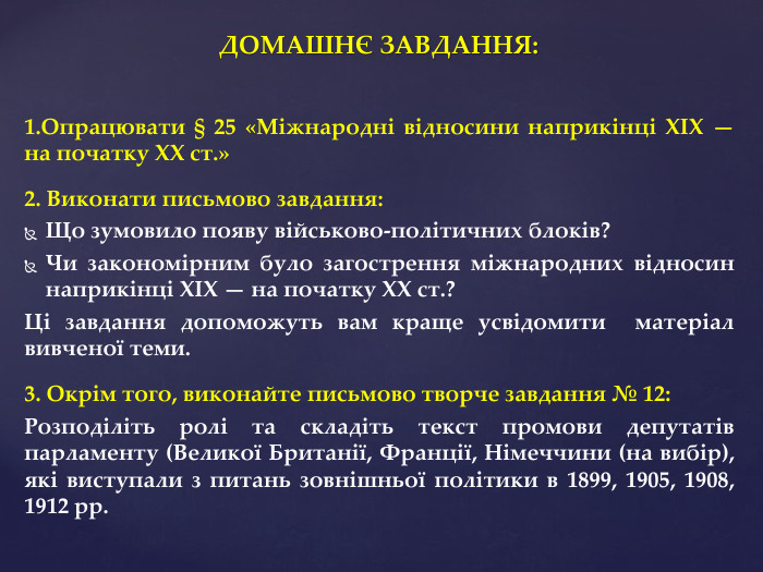 ДОМАШНЄ ЗАВДАННЯ:1. Опрацювати § 25 «Міжнародні відносини наприкінці XIX — на початку XX ст.» 2. Виконати письмово завдання: Що зумовило появу військово-політичних блоків?Чи закономірним було загострення міжнародних відносин наприкінці XIX — на початку XX ст.?Ці завдання допоможуть вам краще усвідомити матеріал вивченої теми. 3. Окрім того, виконайте письмово творче завдання № 12: Розподіліть ролі та складіть текст промови депутатів парламенту (Великої Британії, Франції, Німеччини (на вибір), які виступали з питань зовнішньої політики в 1899, 1905, 1908, 1912 рр.