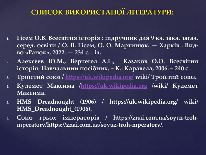 СПИСОК ВИКОРИСТАНОЇ ЛІТЕРАТУРИ: Гісем О. В. Всесвітня історія : підручник для 9 кл. закл. загал. серед. освіти / О. В. Гісем, О. О. Мартинюк. — Харків : Вид-во «Ранок», 2022. — 234 с. : іл. Алексєєв Ю. М., Вертегел А. Г., Казаков О. О. Всесвітня історія: Навчальний посібник. – К.: Каравела, 2006. – 240 с. Троїстий союз / https://uk.wikipedia.org/ wiki/ Троїстий союз. Кулемет Максима /https://uk.wikipedia.org /wiki/ Кулемет Максима. HMS Dreadnought (1906) / https://uk.wikipedia.org/ wiki/ HMS_Dreadnought_(1906). Союз трьох імператорів / https://znai.com.ua/soyuz-troh-mperatorv/https://znai.com.ua/soyuz-troh-mperatorv/.