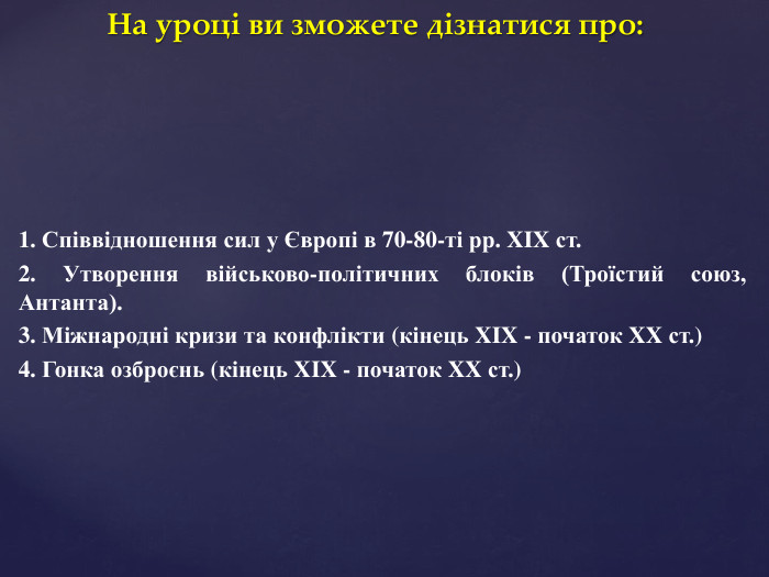 На уроці ви зможете дізнатися про:1. Співвідношення сил у Європі в 70-80-ті рр. XIX ст.2. Утворення військово-політичних блоків (Троїстий союз, Антанта).3. Міжнародні кризи та конфлікти (кінець XIX - початок XX ст.) 4. Гонка озброєнь (кінець XIX - початок XX ст.) 
