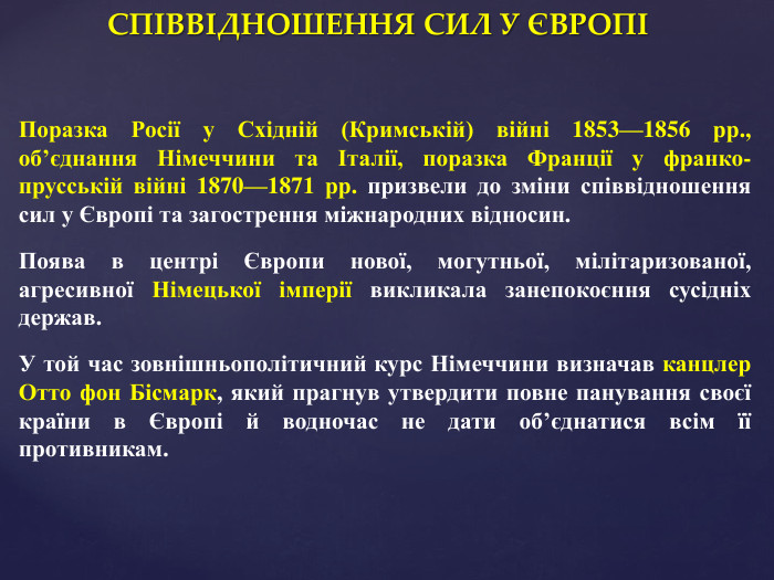 СПІВВІДНОШЕННЯ СИЛ У ЄВРОПІПоразка Росії у Східній (Кримській) війні 1853—1856 рр., об’єднання Німеччини та Італії, поразка Франції у франко-прусській війні 1870—1871 рр. призвели до зміни співвідношення сил у Європі та загострення міжнародних відносин. Поява в центрі Європи нової, могутньої, мілітаризованої, агресивної Німецької імперії викликала занепокоєння сусідніх держав. У той час зовнішньополітичний курс Німеччини визначав канцлер Отто фон Бісмарк, який прагнув утвердити повне панування своєї країни в Європі й водночас не дати об’єднатися всім її противникам. 