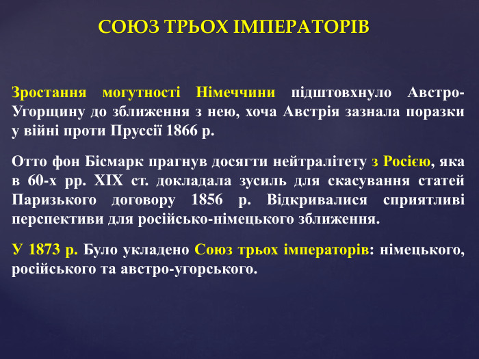 СОЮЗ ТРЬОХ ІМПЕРАТОРІВЗростання могутності Німеччини підштовхнуло Австро-Угорщину до зближення з нею, хоча Австрія зазнала поразки у війні проти Пруссії 1866 р. Отто фон Бісмарк прагнув досягти нейтралітету з Росією, яка в 60-х рр. XIX ст. докладала зусиль для скасування статей Паризького договору 1856 р. Відкривалися сприятливі перспективи для російсько-німецького зближення. У 1873 р. Було укладено Союз трьох імператорів: німецького, російського та австро-угорського.