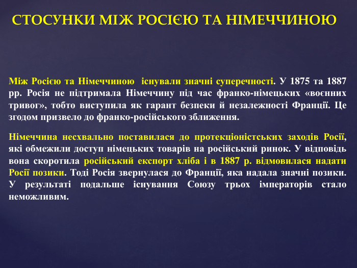 СТОСУНКИ МІЖ РОСІЄЮ ТА НІМЕЧЧИНОЮМіж Росією та Німеччиною існували значні суперечності. У 1875 та 1887 рр. Росія не підтримала Німеччину під час франко-німецьких «воєнних тривог», тобто виступила як гарант безпеки й незалежності Франції. Це згодом призвело до франко-російського зближення. Німеччина несхвально поставилася до протекціоністських заходів Росії, які обмежили доступ німецьких товарів на російський ринок. У відповідь вона скоротила російський експорт хліба і в 1887 р. відмовилася надати Росії позики. Тоді Росія звернулася до Франції, яка надала значні позики. У результаті подальше існування Союзу трьох імператорів стало неможливим.