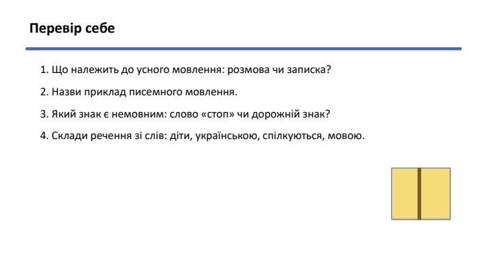 Перевір себе1. Що належить до усного мовлення: розмова чи записка?2. Назви приклад писемного мовлення.3. Який знак є немовним: слово «стоп» чи дорожній знак?4. Склади речення зі слів: діти, українською, спілкуються, мовою.