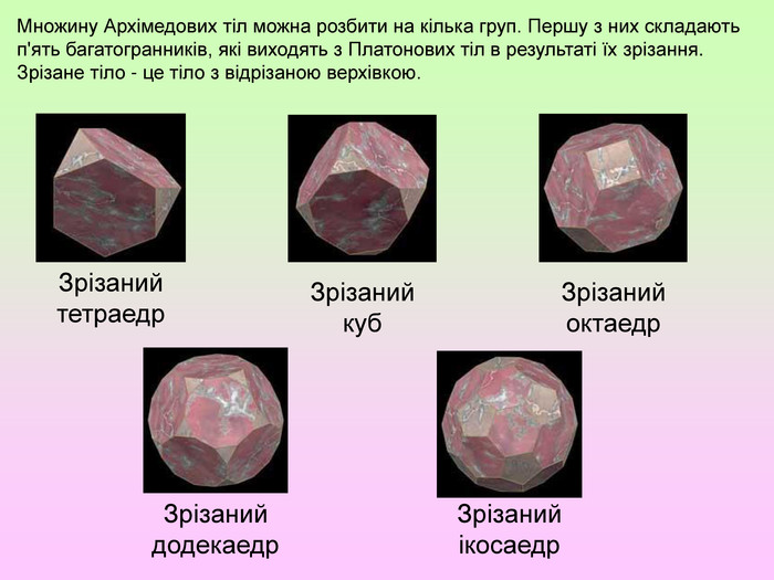 Множину Архімедових тіл можна розбити на кілька груп. Першу з них складають п'ять багатогранників, які виходять з Платонових тіл в результаті їх зрізання. Зрізане тіло - це тіло з відрізаною верхівкою. Зрізаний тетраедр. Зрізаний куб. Зрізаний октаедр. Зрізаний додекаедр. Зрізаний ікосаедр