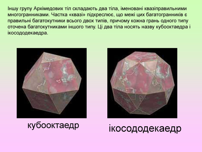 Іншу групу Архімедових тіл складають два тіла, іменовані квазіправильними многогранниками. Частка «квазі» підкреслює, що межі цих багатогранників є правильні багатокутники всього двох типів, причому кожна грань одного типу оточена багатокутниками іншого типу. Ці два тіла носять назву кубооктаедра і ікосододекаедра.кубооктаедрікосододекаедр