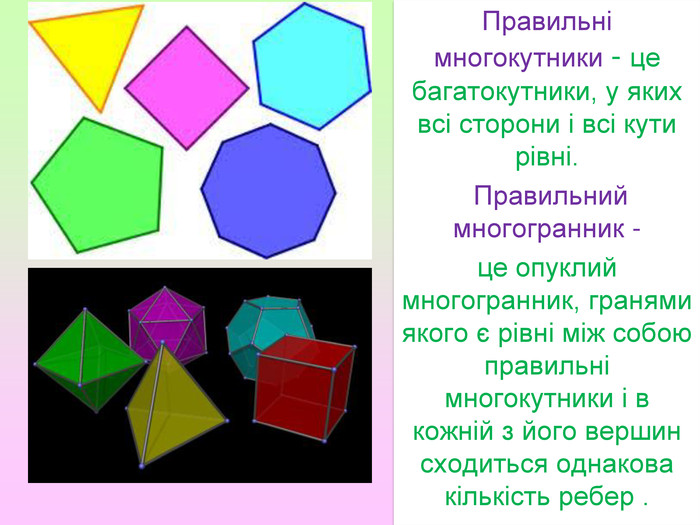Правильні многокутники - це багатокутники, у яких всі сторони і всі кути рівні. Правильний многогранник - це опуклий многогранник, гранями якого є рівні між собою правильні многокутники і в кожній з його вершин сходиться однакова кількість ребер .