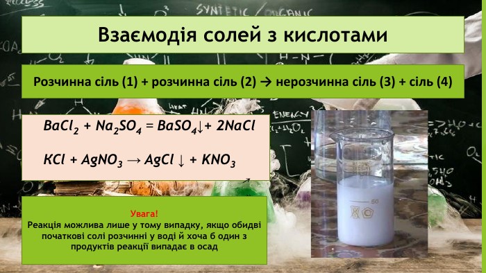 Взаємодія солей з кислотами. Розчинна сіль (1) + розчинна сіль (2) → нерозчинна сіль (3) + сіль (4)Ba. Cl2 + Na2 SO4 = Ba. SO4↓+ 2 Na. Cl. КСl + Ag. NO3 → Ag. Cl ↓ + KNO3 Увага!Реакція можлива лише у тому випадку, якщо обидві початкові солі розчинні у воді й хоча б один з продуктів реакції випадає в осад