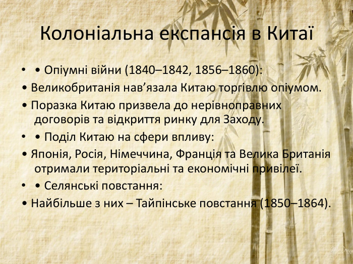 Колоніальна експансія в Китаї• Опіумні війни (1840–1842, 1856–1860): • Великобританія нав’язала Китаю торгівлю опіумом. • Поразка Китаю призвела до нерівноправних договорів та відкриття ринку для Заходу. • Поділ Китаю на сфери впливу: • Японія, Росія, Німеччина, Франція та Велика Британія отримали територіальні та економічні привілеї. • Селянські повстання: • Найбільше з них – Тайпінське повстання (1850–1864).