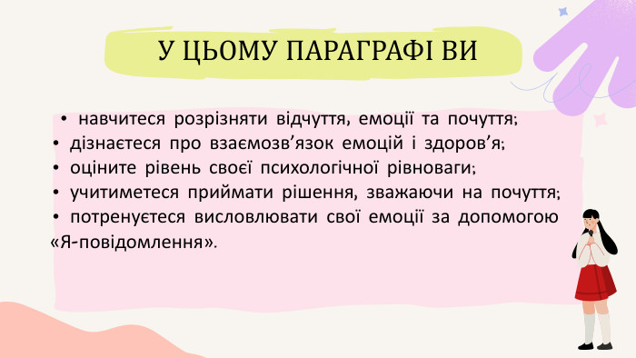  • навчитеся розрізняти відчуття, емоції та почуття;• дізнаєтеся про взаємозв’язок емоцій і здоров’я;• оціните рівень своєї психологічної рівноваги;• учитиметеся приймати рішення, зважаючи на почуття;• потренуєтеся висловлювати свої емоції за допомогою«Я-повідомлення». У ЦЬОМУ ПАРАГРАФІ ВИ 