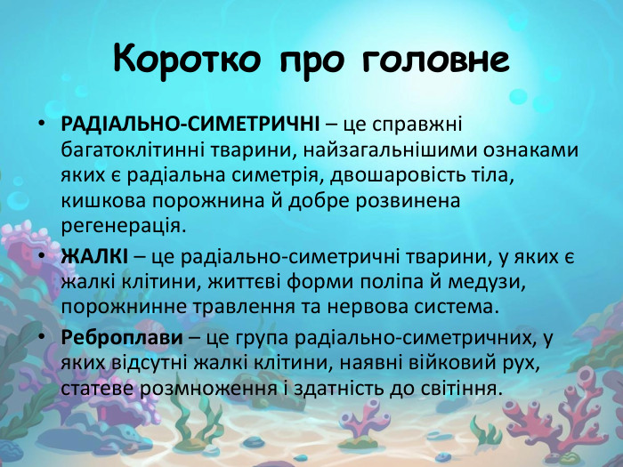 Коротко про головне РАДІАЛЬНО-СИМЕТРИЧНІ – це справжні багатоклітинні тварини, найзагальнішими ознаками яких є радіальна симетрія, двошаровість тіла, кишкова порожнина й добре розвинена регенерація. ЖАЛКІ – це радіально-симетричні тварини, у яких є жалкі клітини, життєві форми поліпа й медузи, порожнинне травлення та нервова система. Реброплави – це група радіально-симетричних, у яких відсутні жалкі клітини, наявні війковий рух, статеве розмноження і здатність до світіння.