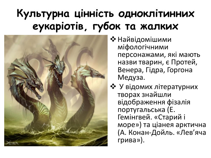 Культурна цінність одноклітинних еукаріотів, губок та жалких. Найвідомішими міфологічними персонажами, які мають назви тварин, є Протей, Венера, Гідра, Горгона Медуза. У відомих літературних творах знайшли відображення фізалія португальська (Е. Гемінгвей. «Старий і море») та ціанея арктична (А. Конан-Дойль. «Лев’яча грива»). 