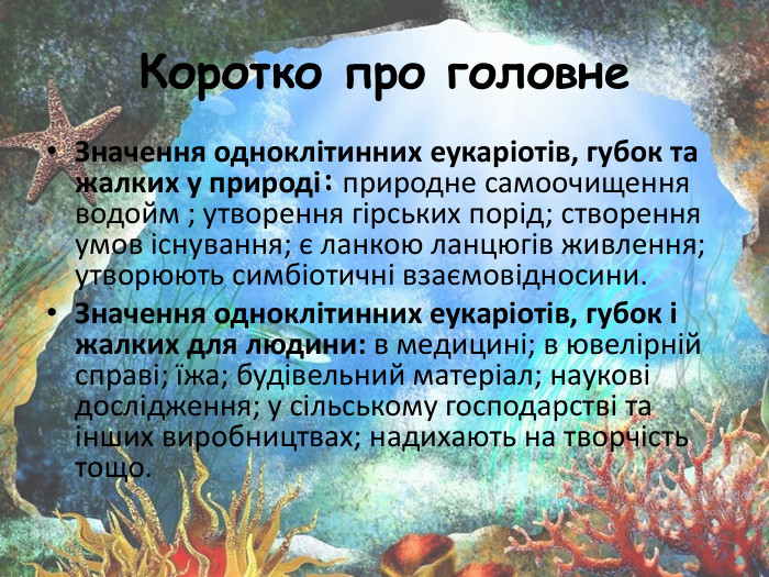 Коротко про головне. Значення одноклітинних еукаріотів, губок та жалких у природі: природне самоочищення водойм ; утворення гірських порід; створення умов існування; є ланкою ланцюгів живлення; утворюють симбіотичні взаємовідносини. Значення одноклітинних еукаріотів, губок і жалких для людини: в медицині; в ювелірній справі; їжа; будівельний матеріал; наукові дослідження; у сільському господарстві та інших виробництвах; надихають на творчість тощо.