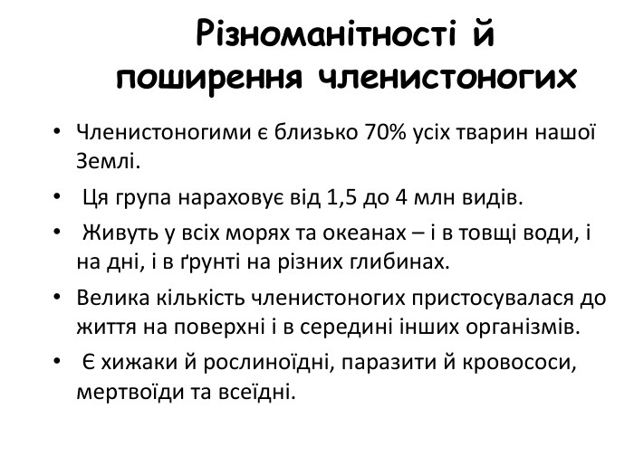 Різноманітності й поширення членистоногих. Членистоногими є близько 70% усіх тварин нашої Землі. Ця група нараховує від 1,5 до 4 млн видів. Живуть у всіх морях та океанах – і в товщі води, і на дні, і в ґрунті на різних глибинах. Велика кількість членистоногих пристосувалася до життя на поверхні і в середині інших організмів. Є хижаки й рослиноїдні, паразити й кровососи, мертвоїди та всеїдні. 