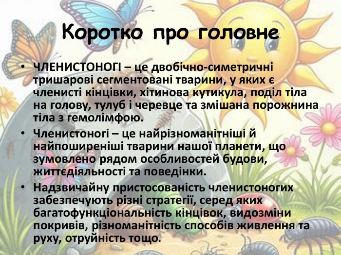 Коротко про головне ЧЛЕНИСТОНОГІ – це двобічно-симетричні тришарові сегментовані тварини, у яких є членисті кінцівки, хітинова кутикула, поділ тіла на голову, тулуб і черевце та змішана порожнина тіла з гемолімфою. Членистоногі – це найрізноманітніші й найпоширеніші тварини нашої планети, що зумовлено рядом особливостей будови, життєдіяльності та поведінки. Надзвичайну пристосованість членистоногих забезпечують різні стратегії, серед яких багатофункціональність кінцівок, видозміни покривів, різноманітність способів живлення та руху, отруйність тощо.