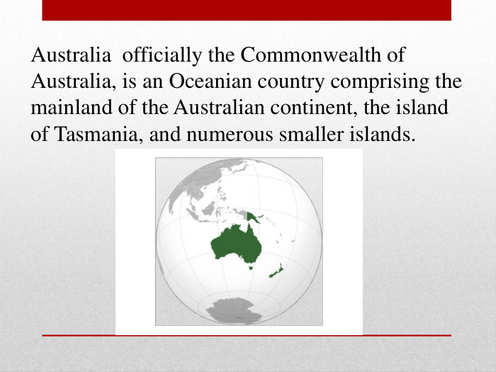 Australia  officially the Commonwealth of Australia, is an Oceanian country comprising the mainland of the Australian continent, the island of Tasmania, and numerous smaller islands.  