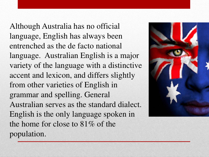 Although Australia has no official language, English has always been entrenched as the de facto national language.  Australian English is a major variety of the language with a distinctive accent and lexicon, and differs slightly from other varieties of English in grammar and spelling. General Australian serves as the standard dialect. English is the only language spoken in the home for close to 81% of the population. 
