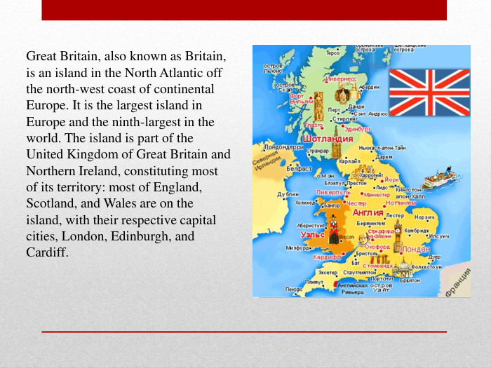 Great Britain, also known as Britain, is an island in the North Atlantic off the north-west coast of continental Europe. It is the largest island in Europe and the ninth-largest in the world. The island is part of the United Kingdom of Great Britain and Northern Ireland, constituting most of its territory: most of England, Scotland, and Wales are on the island, with their respective capital cities, London, Edinburgh, and Cardiff.  