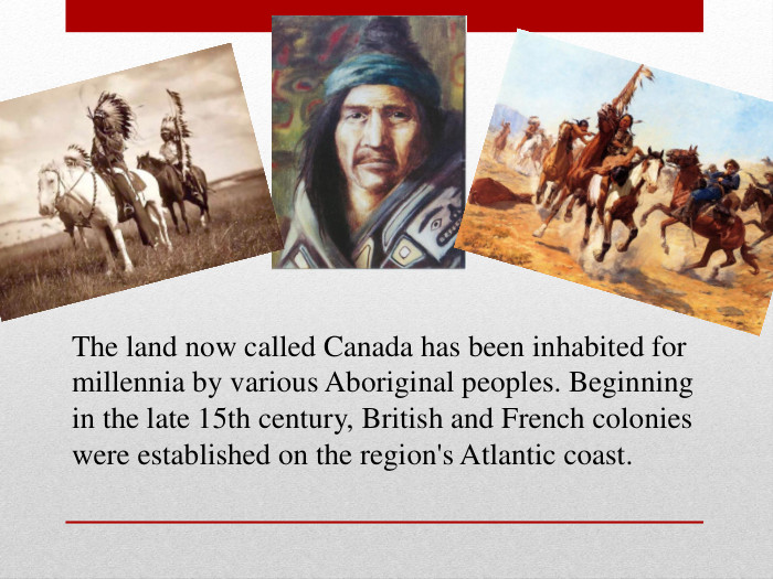 The land now called Canada has been inhabited for millennia by various Aboriginal peoples. Beginning in the late 15th century, British and French colonies were established on the region's Atlantic coast. 