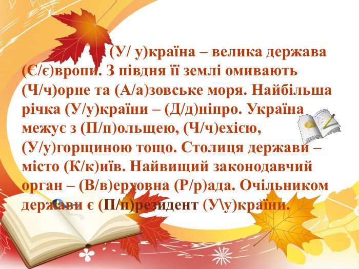  (У/ у)країна – велика держава (Є/є)вропи. З півдня її землі омивають (Ч/ч)орне та (А/а)зовське моря. Найбільша річка (У/у)країни – (Д/д)ніпро. Україна межує з (П/п)ольщею, (Ч/ч)ехією, (У/у)горщиною тощо. Столиця держави – місто (К/к)иїв. Найвищий законодавчий орган – (В/в)ерховна (Р/р)ада. Очільником держави є (П/п)резидент (У\у)країни. 