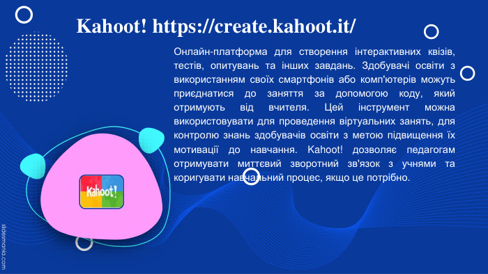 Kahoot! https://create.kahoot.it/ Онлайн-платформа для створення інтерактивних квізів, тестів, опитувань та інших завдань. Здобувачі освіти з використанням своїх смартфонів або комп'ютерів можуть приєднатися до заняття за допомогою коду, який отримують від вчителя. Цей інструмент можна використовувати для проведення віртуальних занять, для контролю знань здобувачів освіти з метою підвищення їх мотивації до навчання. Kahoot! дозволяє педагогам отримувати миттєвий зворотний зв'язок з учнями та коригувати навчальний процес, якщо це потрібно. 