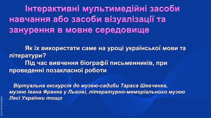  Інтерактивні мультимедійні засоби навчання або засоби візуалізації та занурення в мовне середовище	Як їх використати саме на уроці української мови та літератури? Під час вивчення біографії письменників, при проведенні позакласної роботи Віртуальна екскурсія до музею-садиби Тараса Шевченка,музею Івана Франка у Львові, літературно-меморіального музею Лесі Українки тощо