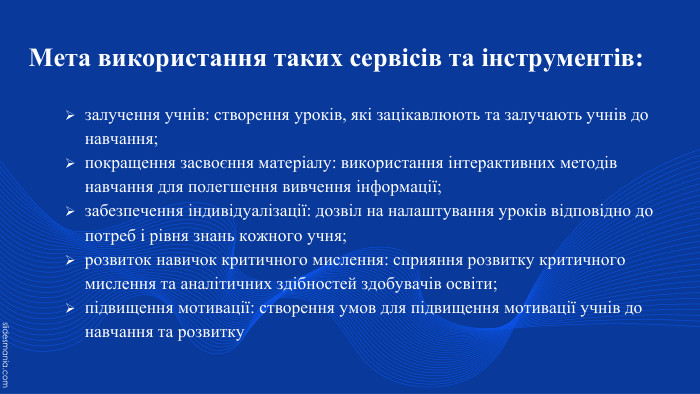 Мета використання таких сервісів та інструментів:залучення учнів: створення уроків, які зацікавлюють та залучають учнів до навчання;покращення засвоєння матеріалу: використання інтерактивних методів навчання для полегшення вивчення інформації;забезпечення індивідуалізації: дозвіл на налаштування уроків відповідно до потреб і рівня знань кожного учня;розвиток навичок критичного мислення: сприяння розвитку критичного мислення та аналітичних здібностей здобувачів освіти;підвищення мотивації: створення умов для підвищення мотивації учнів до навчання та розвитку
