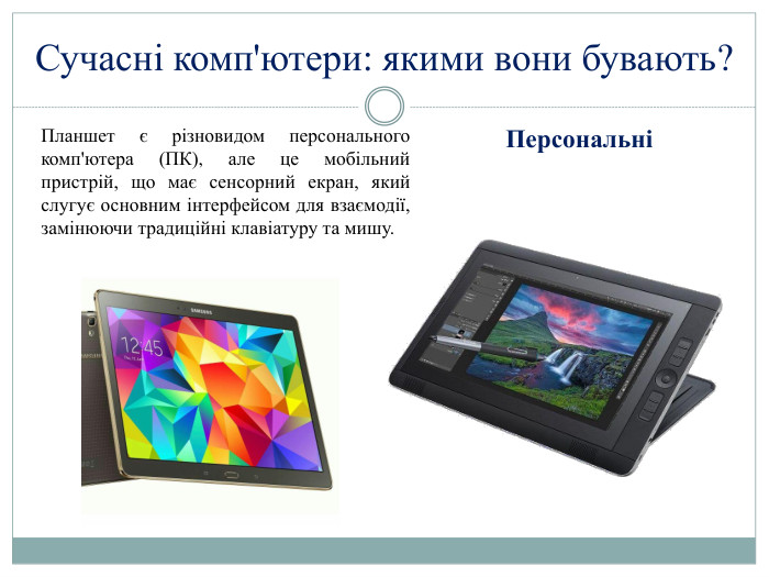 Сучасні комп'ютери: якими вони бувають?ПерсональніПланшет є різновидом персонального комп'ютера (ПК), але це мобільний пристрій, що має сенсорний екран, який слугує основним інтерфейсом для взаємодії, замінюючи традиційні клавіатуру та мишу.