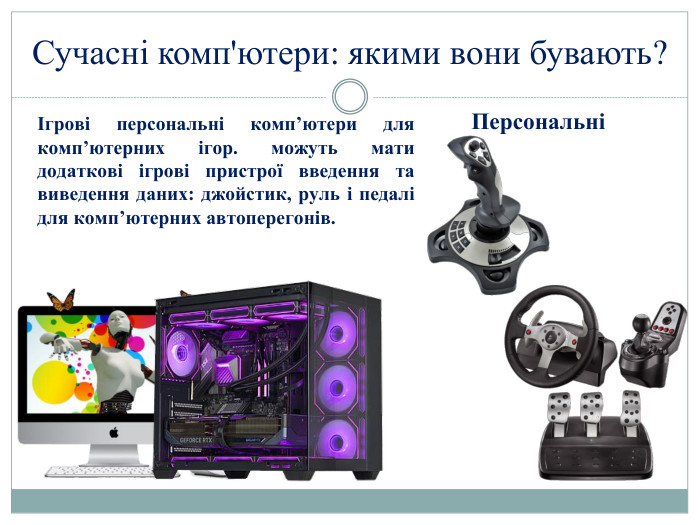 Сучасні комп'ютери: якими вони бувають?ПерсональніІгрові персональні комп’ютери для комп’ютерних ігор. можуть мати додаткові ігрові пристрої введення та виведення даних: джойстик, руль і педалі для комп’ютерних автоперегонів.