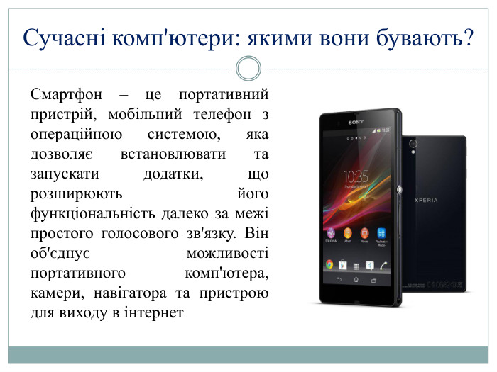 Сучасні комп'ютери: якими вони бувають?Смартфон – це портативний пристрій, мобільний телефон з операційною системою, яка дозволяє встановлювати та запускати додатки, що розширюють його функціональність далеко за межі простого голосового зв'язку. Він об'єднує можливості портативного комп'ютера, камери, навігатора та пристрою для виходу в інтернет