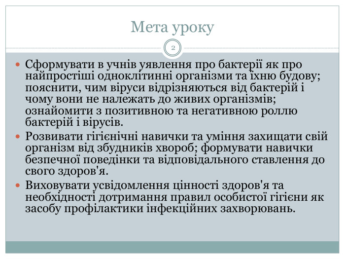 Мета уроку2 Сформувати в учнів уявлення про бактерії як про найпростіші одноклітинні організми та їхню будову; пояснити, чим віруси відрізняються від бактерій і чому вони не належать до живих організмів; ознайомити з позитивною та негативною роллю бактерій і вірусів. Розвивати гігієнічні навички та уміння захищати свій організм від збудників хвороб; формувати навички безпечної поведінки та відповідального ставлення до свого здоров'я. Виховувати усвідомлення цінності здоров'я та необхідності дотримання правил особистої гігієни як засобу профілактики інфекційних захворювань.