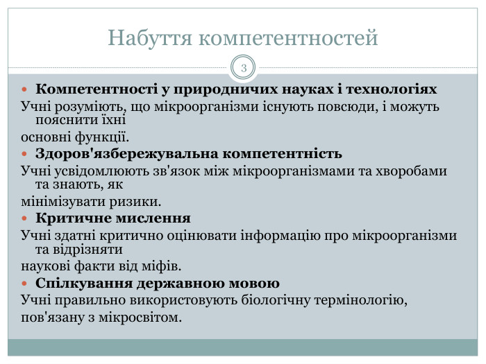 Набуття компетентностей3 Компетентності у природничих науках і технологіях. Учні розуміють, що мікроорганізми існують повсюди, і можуть пояснити їхні основні функції. Здоров'язбережувальна компетентність. Учні усвідомлюють зв'язок між мікроорганізмами та хворобами та знають, як мінімізувати ризики. Критичне мислення. Учні здатні критично оцінювати інформацію про мікроорганізми та відрізняти наукові факти від міфів. Спілкування державною мовою. Учні правильно використовують біологічну термінологію,пов'язану з мікросвітом.