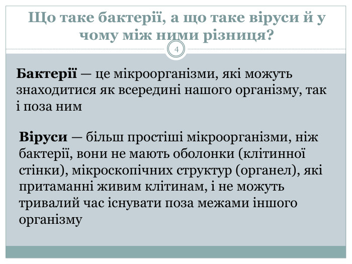 Що таке бактерії, а що таке віруси й у чому між ними різниця?Бактерії — це мікроорганізми, які можуть знаходитися як всередині нашого організму, так і поза ним. Віруси — більш простіші мікроорганізми, ніж бактерії, вони не мають оболонки (клітинної стінки), мікроскопічних структур (органел), які притаманні живим клітинам, і не можуть тривалий час існувати поза межами іншого організму4 Бактерії — це мікроорганізми, які можуть знаходитися як всередині нашого організму, так і поза ним. Більшість бактерій не є шкідливими, інколи вони можуть навіть бути корисними для людей. Проте деякі з них можуть спричиняти інфекційні хвороби. Бактерії зазвичай досягають декількох мікрометрів у довжину, їх клітини можуть мати різноманітну форму: від кулястої до паличкоподібної та спіралеподібної. Бактерії - одна з перших форм життя на Землі і зустрічаються майже у всіх земних місцеперебуваннях. Ми живемо в океані вірусів Сказати, що віруси повсюдно поширені, ‒ це не сказати нічого. Віруси знайдені в усіх організмів, перевірених на їхню присутність, від бактерій і архей до троянди і людини