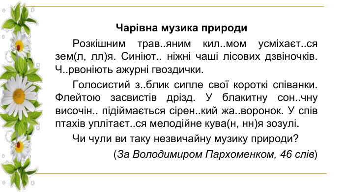Чарівна музика природи Розкішним трав..яним кил..мом усміхаєт..ся зем(л, лл)я. Синіют.. ніжні чаші лісових дзвіночків. Ч..рвоніють ажурні гвоздички. Голосистий з..блик сипле свої короткі співанки. Флейтою засвистів дрізд. У блакитну сон..чну височін.. підіймається сірен..кий жа..воронок. У спів птахів уплітаєт..ся мелодійне кува(н, нн)я зозулі. Чи чули ви таку незвичайну музику природи? (За Володимиром Пархоменком, 46 слів)