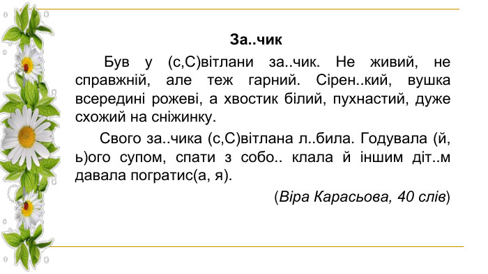 За..чик Був у (с,С)вітлани за..чик. Не живий, не справжній, але теж гарний. Сірен..кий, вушка всередині рожеві, а хвостик білий, пухнастий, дуже схожий на сніжинку. Свого за..чика (с,С)вітлана л..била. Годувала (й, ь)ого супом, спати з собо.. клала й іншим діт..м давала погратис(а, я). (Віра Карасьова, 40 слів)