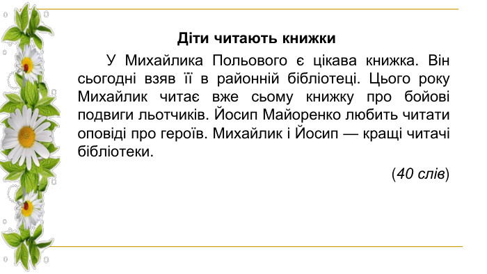 Діти читають книжки У Михайлика Польового є цікава книжка. Він сьогодні взяв її в районній бібліотеці. Цього року Михайлик читає вже сьому книжку про бойові подвиги льотчиків. Йосип Майоренко любить читати оповіді про героїв. Михайлик і Йосип — кращі читачі бібліотеки. (40 слів)