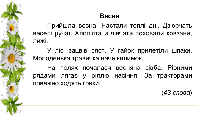 Весна Прийшла весна. Настали теплі дні. Дзюрчать веселі ручаї. Хлоп’ята й дівчата поховали ковзани, лижі. У лісі зацвів ряст. У гайок прилетіли шпаки. Молоденька травичка наче килимок. На полях почалася весняна сівба. Рівними рядами лягає у ріллю насіння. За тракторами поважно ходять граки. (43 слова)