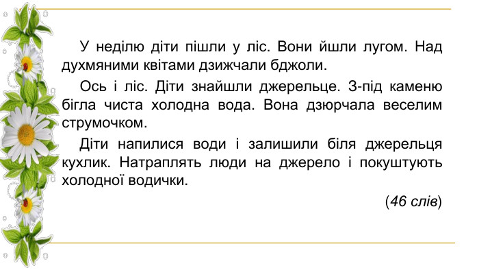 У неділю діти пішли у ліс. Вони йшли лугом. Над духмяними квітами дзижчали бджоли. Ось і ліс. Діти знайшли джерельце. З-під каменю бігла чиста холодна вода. Вона дзюрчала веселим струмочком. Діти напилися води і залишили біля джерельця кухлик. Натраплять люди на джерело і покуштують холодної водички. (46 слів)