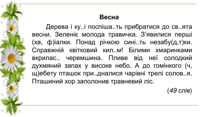 Весна Дерева і ку..і поспіша..ть прибратися до св..ята весни. Зеленіє молода травичка. З’явилися перші (хв, ф)іалки. Понад річкою сині..ть незабу(д,т)ки. Справжній квітковий кил..м! Білими хмаринками вкрилас.. черемшина. Пливе від неї солодкий духмяний запах у високе небо. А до гомінкого (ч, щ)ебету пташок при..дналися чарівні трелі солов..я. Пташиний хор заполонив травневий ліс. (49 слів)