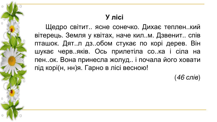 У лісі Щедро світит.. ясне сонечко. Дихає теплен..кий вітерець. Земля у квітах, наче кил..м. Дзвенит.. спів пташок. Дят..л дз..обом стукає по корі дерев. Він шукає черв..яків. Ось прилетіла со..ка і сіла на пен..ок. Вона принесла жолуд.. і почала його ховати під корі(н, нн)я. Гарно в лісі весною! (46 слів)