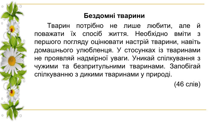 Бездомні тварини Тварин потрібно не лише любити, але й поважати їх спосіб життя. Необхідно вміти з першого погляду оцінювати настрій тварини, навіть домашнього улюбленця. У стосунках із тваринами не проявляй надмірної уваги. Уникай спілкування з чужими та безпритульними тваринами. Запобігай спілкуванню з дикими тваринами у природі. (46 слів)