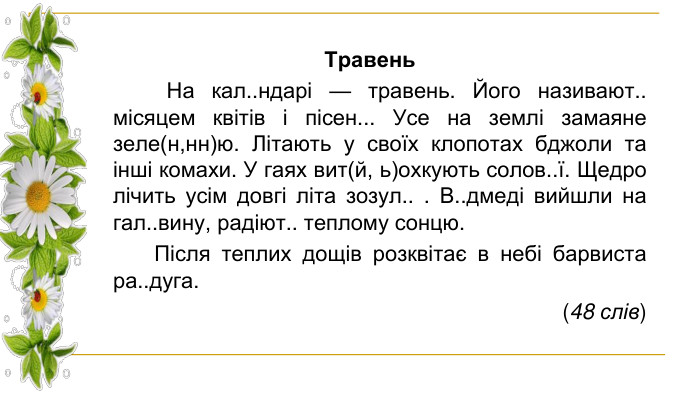Травень На кал..ндарі — травень. Його називают.. місяцем квітів і пісен... Усе на землі замаяне зеле(н,нн)ю. Літають у своїх клопотах бджоли та інші комахи. У гаях вит(й, ь)охкують солов..ї. Щедро лічить усім довгі літа зозул.. . В..дмеді вийшли на гал..вину, радіют.. теплому сонцю. Після теплих дощів розквітає в небі барвиста ра..дуга. (48 слів)