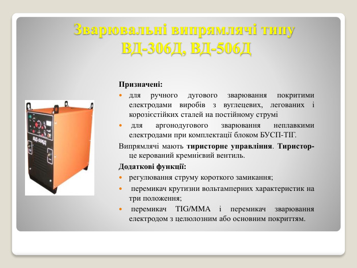 Зварювальні випрямлячі типу ВД-306 Д, ВД-506 ДПризначені:для ручного дугового зварювання покритими електродами виробів з вуглецевих, легованих і корозієстійких сталей на постійному струмі для аргонодугового зварювання неплавкими електродами при комплектації блоком БУСП-ТІГ. Випрямлячі мають тиристорне управління. Тиристор- це керований кремнієвий вентиль. Додаткові функції: регулювання струму короткого замикання; перемикач крутизни вольтамперних характеристик на три положення; перемикач TIG/MMA і перемикач зварювання електродом з целюлозним або основним покриттям. 